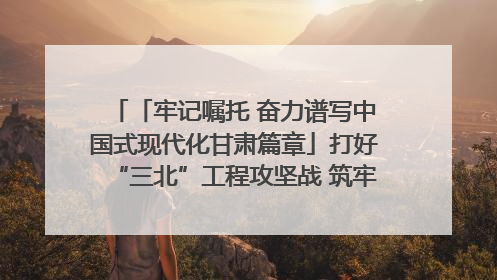 「牢记嘱托 奋力谱写中国式现代化甘肃篇章」打好“三北”工程攻坚战 筑牢国家西部生态安全屏障