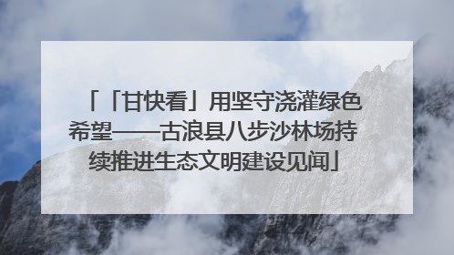 「甘快看」用坚守浇灌绿色希望——古浪县八步沙林场持续推进生态文明建设见闻