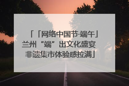「网络中国节·端午」兰州“端”出文化盛宴 非遗集市体验感拉满