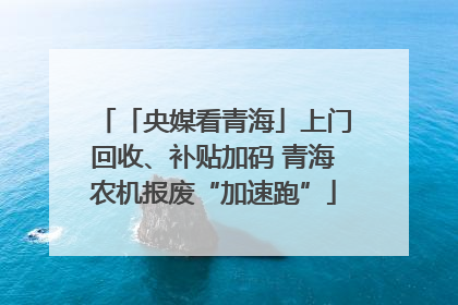 「央媒看青海」上门回收、补贴加码 青海农机报废“加速跑”