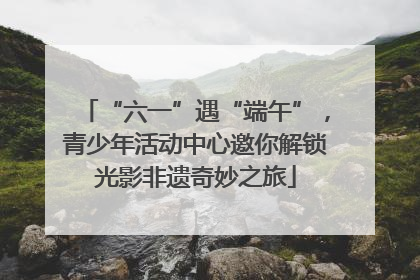 “六一”遇“端午”，青少年活动中心邀你解锁光影非遗奇妙之旅