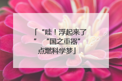 “哇！浮起来了” “国之重器”点燃科学梦