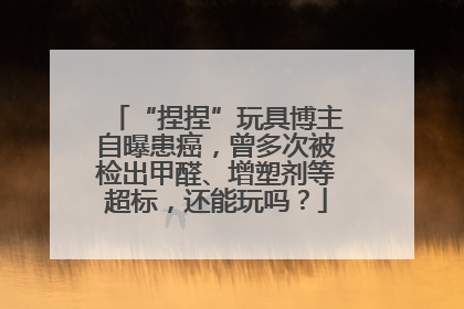 “捏捏”玩具博主自曝患癌，曾多次被检出甲醛、增塑剂等超标，还能玩吗？