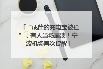 “成筐的充电宝被拦”，有人当场崩溃！宁波机场再次提醒