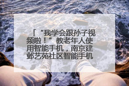 “我学会跟孙子视频啦！”教老年人使用智能手机，南京建邺艺苑社区智能手机课堂圆满落幕