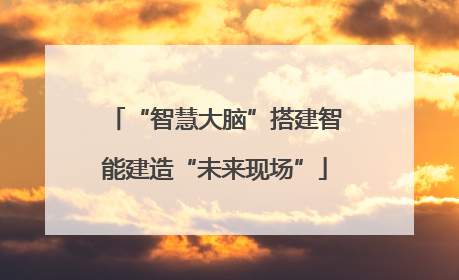 “智慧大脑”搭建智能建造“未来现场”