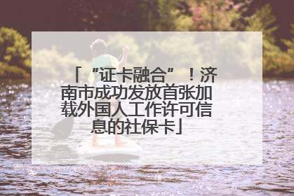 “证卡融合”！济南市成功发放首张加载外国人工作许可信息的社保卡