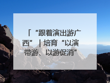 “跟着演出游广西”｜培育“以演带游、以游促消”文旅消费新生态