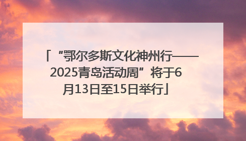 “鄂尔多斯文化神州行——2025青岛活动周”将于6月13日至15日举行