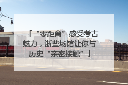 “零距离”感受考古魅力，浙些场馆让你与历史“亲密接触”