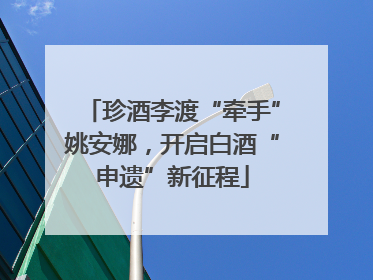 珍酒李渡“牵手”姚安娜，开启白酒“申遗”新征程