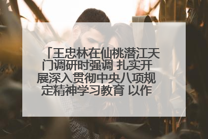 王忠林在仙桃潜江天门调研时强调 扎实开展深入贯彻中央八项规定精神学习教育 以作风建设新成效加快推动高质量发展
