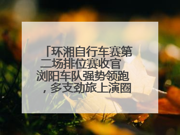 环湘自行车赛第二场排位赛收官 浏阳车队强势领跑，多支劲旅上演圈数拉锯战