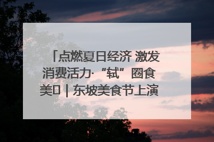 点燃夏日经济 激发消费活力·“轼”圈食美⑪｜东坡美食节上演“文化满汉全席”