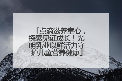 点滴滋养童心，探索见证成长！光明乳业以鲜活力守护儿童营养健康