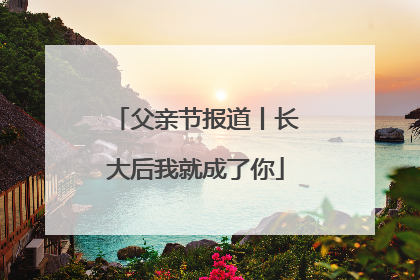 父亲节报道丨长大后我就成了你