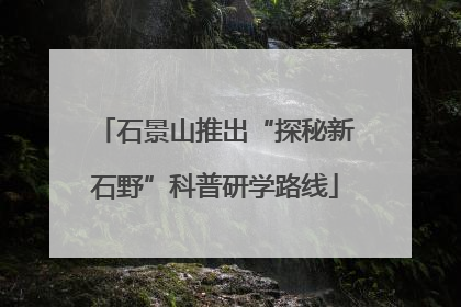 石景山推出“探秘新石野”科普研学路线