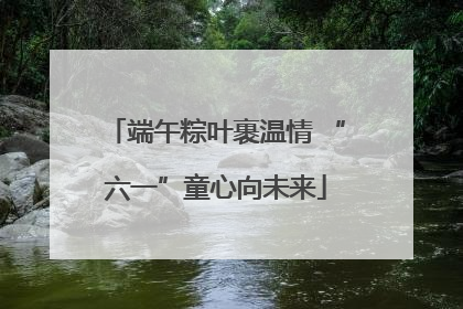 端午粽叶裹温情 “六一”童心向未来