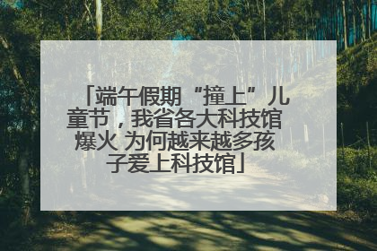 端午假期“撞上”儿童节，我省各大科技馆爆火 为何越来越多孩子爱上科技馆