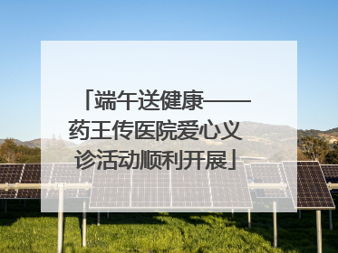 端午送健康——药王传医院爱心义诊活动顺利开展