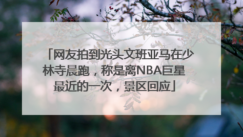 网友拍到光头文班亚马在少林寺晨跑，称是离NBA巨星最近的一次，景区回应