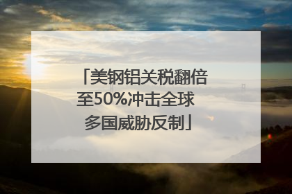 美钢铝关税翻倍至50%冲击全球 多国威胁反制