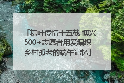 粽叶传情十五载 博兴500+志愿者用爱编织乡村孤老的端午记忆