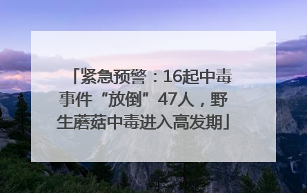 紧急预警：16起中毒事件“放倒”47人，野生蘑菇中毒进入高发期