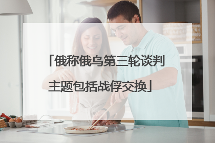 俄称俄乌第三轮谈判主题包括战俘交换