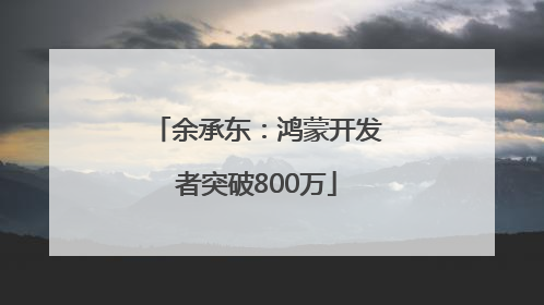 余承东：鸿蒙开发者突破800万