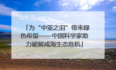 为“中亚之泪”带来绿色希望——中国科学家助力破解咸海生态危机