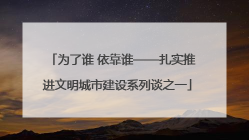 为了谁 依靠谁——扎实推进文明城市建设系列谈之一