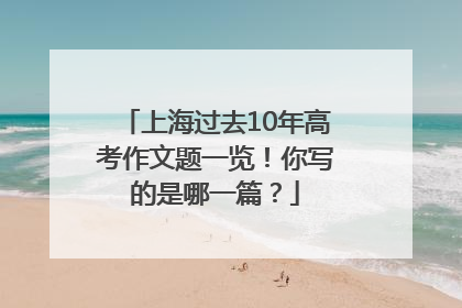 上海过去10年高考作文题一览！你写的是哪一篇？