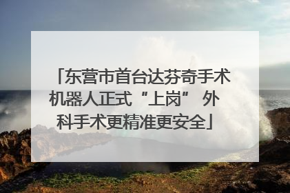 东营市首台达芬奇手术机器人正式“上岗” 外科手术更精准更安全