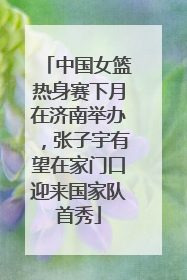 中国女篮热身赛下月在济南举办，张子宇有望在家门口迎来国家队首秀