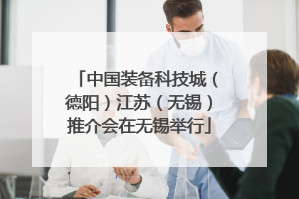 中国装备科技城（德阳）江苏（无锡）推介会在无锡举行