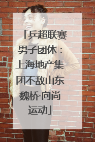 乒超联赛男子团体：上海地产集团不敌山东魏桥·向尚运动