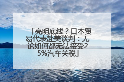 亮明底线？日本贸易代表赴美谈判：无论如何都无法接受25%汽车关税