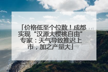 价格低至个位数！成都实现“汉源大樱桃自由” 专家：天气导致推迟上市，加之产量大