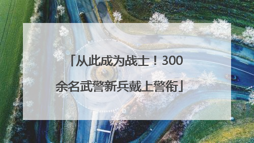 从此成为战士！300余名武警新兵戴上警衔