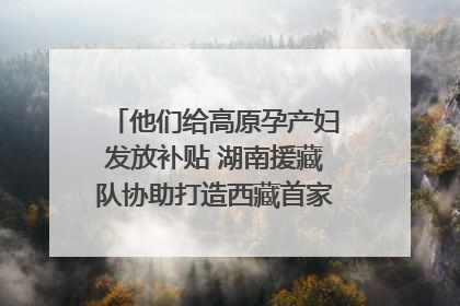 他们给高原孕产妇发放补贴 湖南援藏队协助打造西藏首家高原产儿协同中心