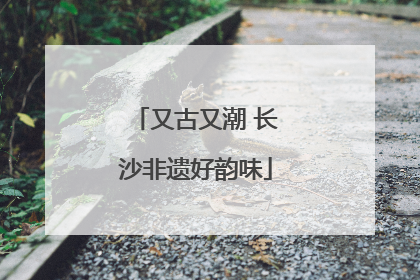 又古又潮 长沙非遗好韵味