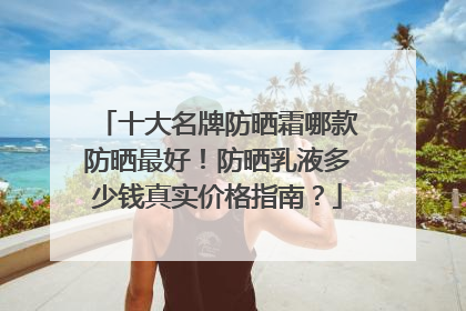 十大名牌防晒霜哪款防晒最好！防晒乳液多少钱真实价格指南？
