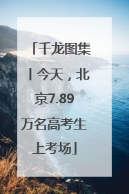 千龙图集丨今天，北京7.89万名高考生上考场