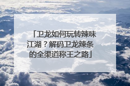 卫龙如何玩转辣味江湖？解码卫龙辣条的全渠道称王之路