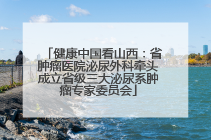 健康中国看山西：省肿瘤医院泌尿外科牵头成立省级三大泌尿系肿瘤专家委员会