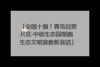 全国十强！青岛自贸片区·中德生态园领跑生态文明宣教新赛道