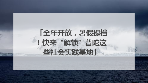 全年开放，暑假提档！快来“解锁”普陀这些社会实践基地