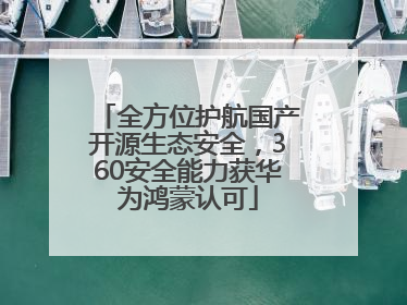 全方位护航国产开源生态安全，360安全能力获华为鸿蒙认可
