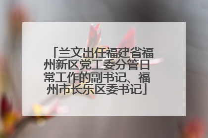 兰文出任福建省福州新区党工委分管日常工作的副书记、福州市长乐区委书记